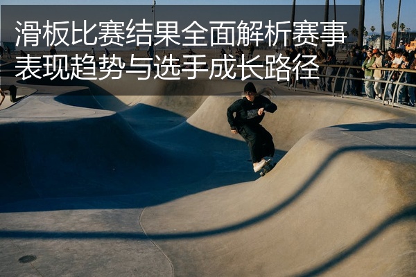 滑板比赛结果全面解析赛事表现趋势与选手成长路径