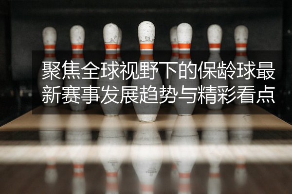 聚焦全球视野下的保龄球最新赛事发展趋势与精彩看点