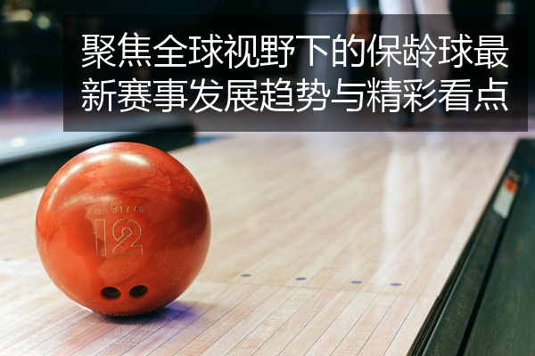 聚焦全球视野下的保龄球最新赛事发展趋势与精彩看点