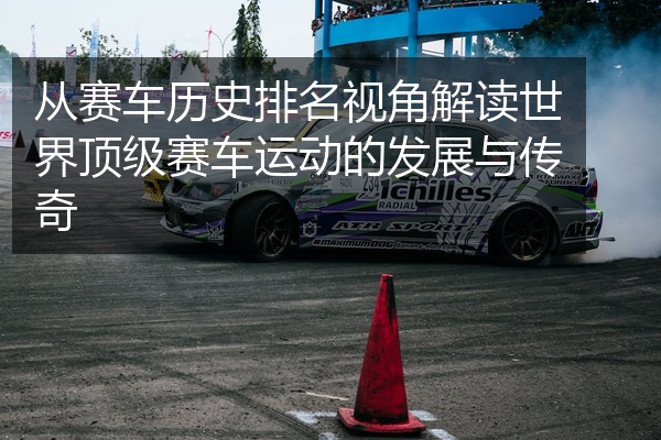 从赛车历史排名视角解读世界顶级赛车运动的发展与传奇
