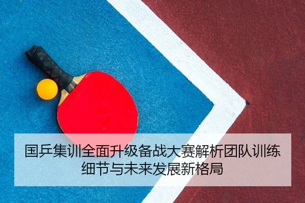 国乒集训全面升级备战大赛解析团队训练细节与未来发展新格局